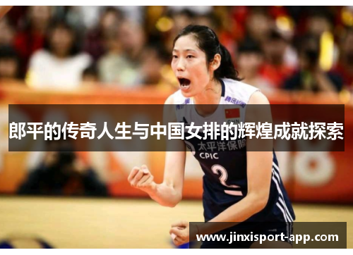 郎平的传奇人生与中国女排的辉煌成就探索